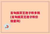吉甸园灵芝孢子粉多钱(吉甸园灵芝孢子粉价格查询)