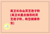 吴卫长白山灵芝孢子粉(吴卫长重点推荐的灵芝孢子粉，助您健康养生)