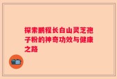 探索鹏程长白山灵芝孢子粉的神奇功效与健康之路
