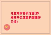 儿童如何养灵芝菌(养成孩子灵芝菌的健康好习惯)