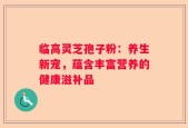 临高灵芝孢子粉：养生新宠，蕴含丰富营养的健康滋补品