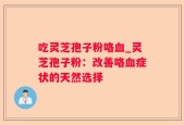 吃灵芝孢子粉咯血_灵芝孢子粉：改善咯血症状的天然选择