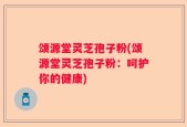 颂源堂灵芝孢子粉(颂源堂灵芝孢子粉：呵护你的健康)