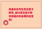 阴虚内热可吃灵芝孢子粉吗_探讨灵芝孢子粉对阴虚内热体质的适宜性)