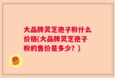 大品牌灵芝孢子粉什么价格(大品牌灵芝孢子粉的售价是多少？)