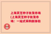 上海灵芝种子批发市场(上海灵芝种子批发市场：一站式采购新体验