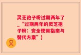灵芝孢子粉过期两年了_“过期两年的灵芝孢子粉：安全使用指南与替代方案”)