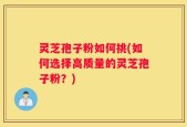 灵芝孢子粉如何挑(如何选择高质量的灵芝孢子粉？)
