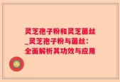灵芝孢子粉和灵芝菌丝_灵芝孢子粉与菌丝：全面解析其功效与应用