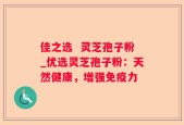 佳之选  灵芝孢子粉_优选灵芝孢子粉：天然健康，增强免疫力