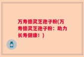 万寿德灵芝孢子粉(万寿德灵芝孢子粉：助力长寿健康！)