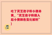 吃了灵芝孢子粉小便赤黄_“灵芝孢子粉摄入后小便颜色变化解析”)