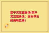 菜干灵芝猪骨汤(菜干灵芝猪骨汤：滋补养生的美味佳肴)