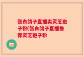 张白鸽子直播卖灵芝孢子粉(张白鸽子直播推荐灵芝孢子粉
