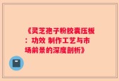 《灵芝孢子粉胶囊压板：功效 制作工艺与市场前景的深度剖析》