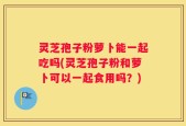 灵芝孢子粉萝卜能一起吃吗(灵芝孢子粉和萝卜可以一起食用吗？)