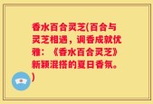 香水百合灵芝(百合与灵芝相遇，调香成就优雅：《香水百合灵芝》新颖混搭的夏日香氛。)