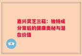 嘉兴灵芝三萜：独特成分背后的健康奥秘与潜在价值