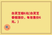 白灵芝烟6元(白灵芝香烟涨价，每包售价6元。)