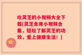 吃灵芝的小视频大全下载(灵芝食用小视频合集，轻松了解灵芝的功效，爱上健康生活！)