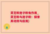 灵芝粉孢子粉有作用_灵芝粉与孢子粉：探索其功效与应用)