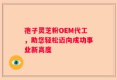 孢子灵芝粉OEM代工，助您轻松迈向成功事业新高度