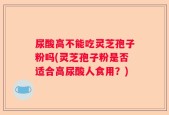 尿酸高不能吃灵芝孢子粉吗(灵芝孢子粉是否适合高尿酸人食用？)