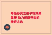 寿仙谷灵芝孢子粉效果显著 助力健康养生的神奇之选