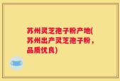 苏州灵芝孢子粉产地(苏州出产灵芝孢子粉，品质优良)