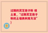 过期的灵芝孢子粉 埋土里_“过期灵芝孢子粉的土壤再利用方法”)