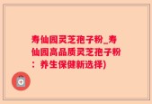 寿仙园灵芝孢子粉_寿仙园高品质灵芝孢子粉：养生保健新选择)