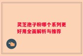 灵芝孢子粉哪个系列更好用全面解析与推荐