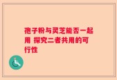 孢子粉与灵芝能否一起用 探究二者共用的可行性
