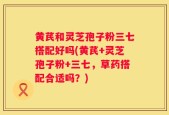 黄芪和灵芝孢子粉三七搭配好吗(黄芪+灵芝孢子粉+三七，草药搭配合适吗？)