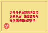 灵芝孢子油新浪博客灵芝孢子油：提高免疫力和改善睡眠的好帮手)