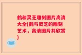 鹤和灵芝雕刻图片高清大全(鹤与灵芝的雕刻艺术，高清图片共欣赏)