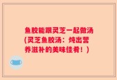 鱼胶能跟灵芝一起做汤(灵芝鱼胶汤：炖出营养滋补的美味佳肴！)