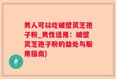 男人可以吃破壁灵芝孢子粉_男性适用：破壁灵芝孢子粉的益处与服用指南)