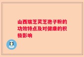 山西瑞芝灵芝孢子粉的功效特点及对健康的积极影响