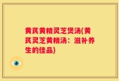 黄芪黄精灵芝煲汤(黄芪灵芝黄精汤：滋补养生的佳品)