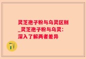 灵芝孢子粉与乌灵区别_灵芝孢子粉与乌灵：深入了解两者差异