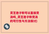 灵芝孢子粉可以直接煲汤吗_灵芝孢子粉煲汤的可行性与方法探讨)