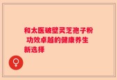 和太医破壁灵芝孢子粉 功效卓越的健康养生新选择