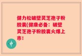 健力松破壁灵芝孢子粉胶囊(健康必备：破壁灵芝孢子粉胶囊火爆上市！