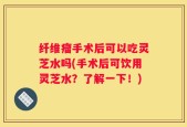 纤维瘤手术后可以吃灵芝水吗(手术后可饮用灵芝水？了解一下！)