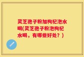 灵芝孢子粉加枸杞泡水喝(灵芝孢子粉泡枸杞水喝，有哪些好处？)