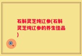 石斛灵芝炖辽参(石斛灵芝炖辽参的养生佳品)