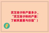 灵芝孢子粉产量多少_“灵芝孢子粉的产量：了解其重量与价值”)
