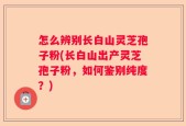 怎么辨别长白山灵芝孢子粉(长白山出产灵芝孢子粉，如何鉴别纯度？)