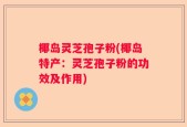 椰岛灵芝孢子粉(椰岛特产：灵芝孢子粉的功效及作用)